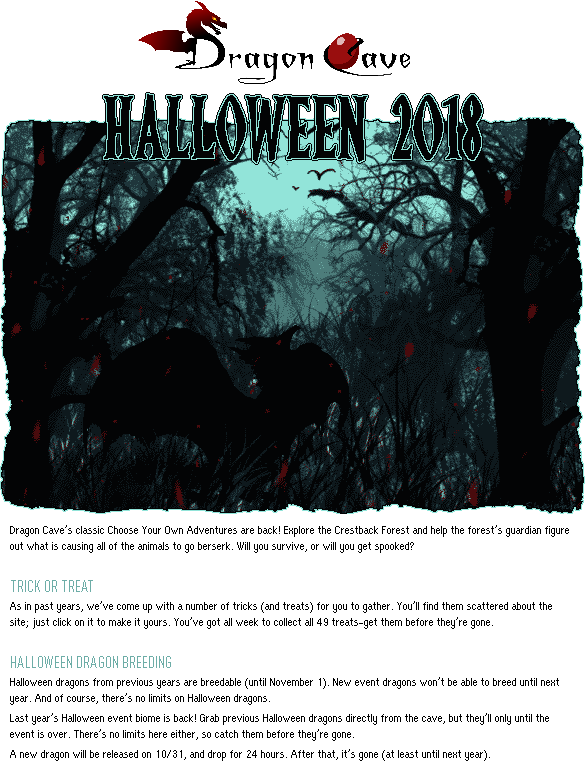 Dragon Cave Halloween 2018: Dragon Cave's classic Choose Your Own Adventures are back! Explore the Crestback Forest and help the forest's guardian figure out what is causing all of the animals to go berserk. Will you survive, or will you get spooked? TRICK OR TREAT: As in past years, we've come up with a number of tricks (and treats) for you to gather. You'll find them scattered about the site; just click on it to make it yours. You've got all week to collect all 49 treats--get them before they're gone. HALLOWEEN DRAGON BREEDING: Halloween dragons from previous years are breedable (until November 1). New event dragons won't be able to breed until next year. And of course, there's no limits on Halloween dragons.Last year's Halloween event biome is back! Grab previous Halloween dragons directly from the cave, but they'll only until the event is over. There's no limits here either, so catch them before they're gone.A new dragon will be released on 10/31, and drop for 24 hours. After that, it's gone (at least until next year).